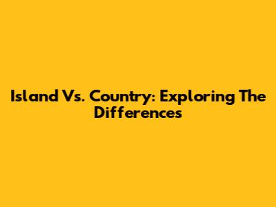Island Vs. Country: Exploring The Differences
