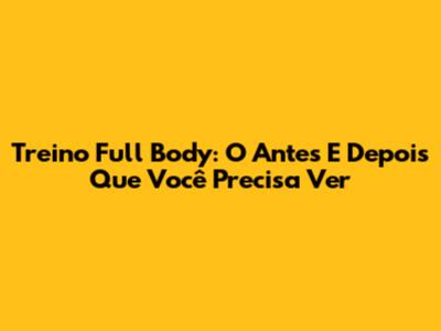 Treino Full Body: O Antes E Depois Que Você Precisa Ver