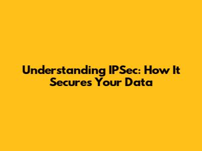 Understanding IPSec: How It Secures Your Data